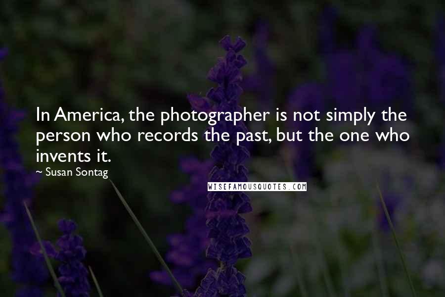 Susan Sontag Quotes: In America, the photographer is not simply the person who records the past, but the one who invents it.