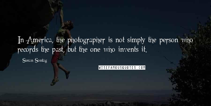 Susan Sontag Quotes: In America, the photographer is not simply the person who records the past, but the one who invents it.