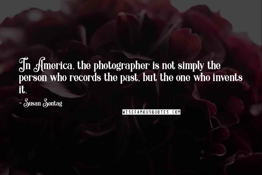 Susan Sontag Quotes: In America, the photographer is not simply the person who records the past, but the one who invents it.