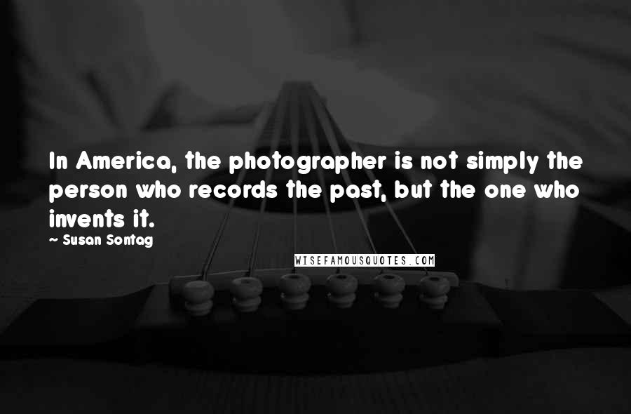 Susan Sontag Quotes: In America, the photographer is not simply the person who records the past, but the one who invents it.