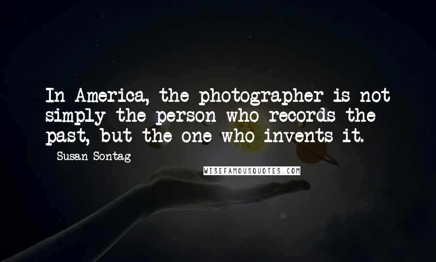 Susan Sontag Quotes: In America, the photographer is not simply the person who records the past, but the one who invents it.