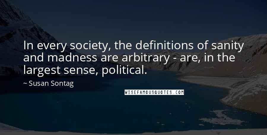 Susan Sontag Quotes: In every society, the definitions of sanity and madness are arbitrary - are, in the largest sense, political.