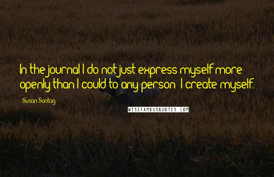 Susan Sontag Quotes: In the journal I do not just express myself more openly than I could to any person; I create myself.