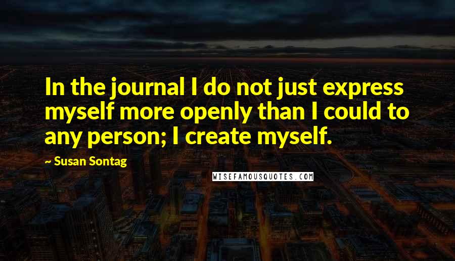 Susan Sontag Quotes: In the journal I do not just express myself more openly than I could to any person; I create myself.