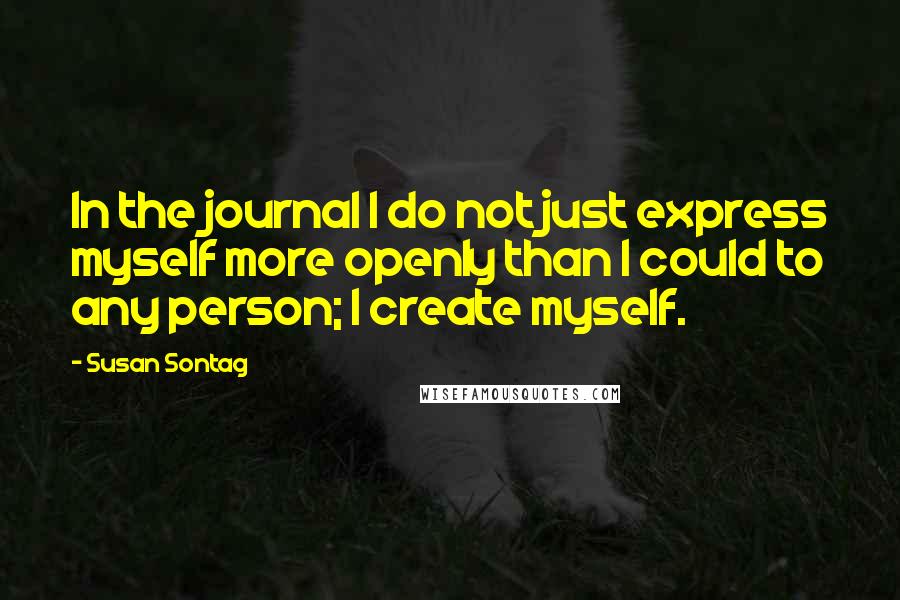 Susan Sontag Quotes: In the journal I do not just express myself more openly than I could to any person; I create myself.