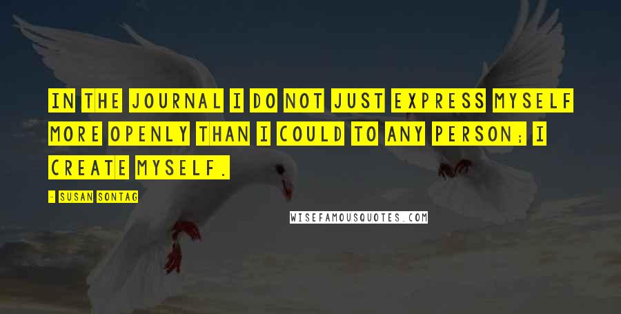 Susan Sontag Quotes: In the journal I do not just express myself more openly than I could to any person; I create myself.