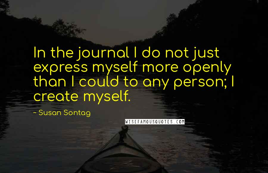 Susan Sontag Quotes: In the journal I do not just express myself more openly than I could to any person; I create myself.