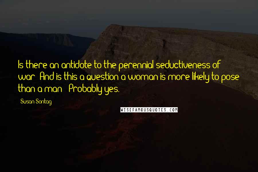 Susan Sontag Quotes: Is there an antidote to the perennial seductiveness of war? And is this a question a woman is more likely to pose than a man? (Probably yes.)