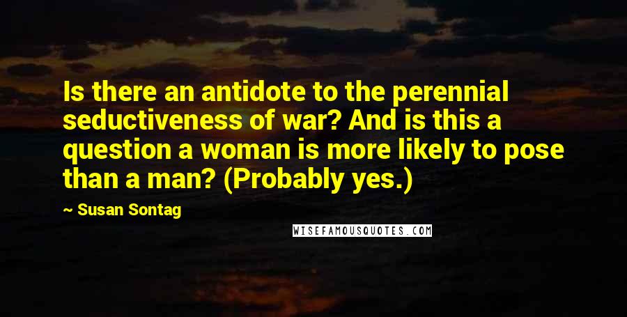 Susan Sontag Quotes: Is there an antidote to the perennial seductiveness of war? And is this a question a woman is more likely to pose than a man? (Probably yes.)