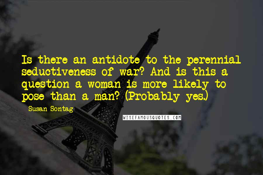 Susan Sontag Quotes: Is there an antidote to the perennial seductiveness of war? And is this a question a woman is more likely to pose than a man? (Probably yes.)