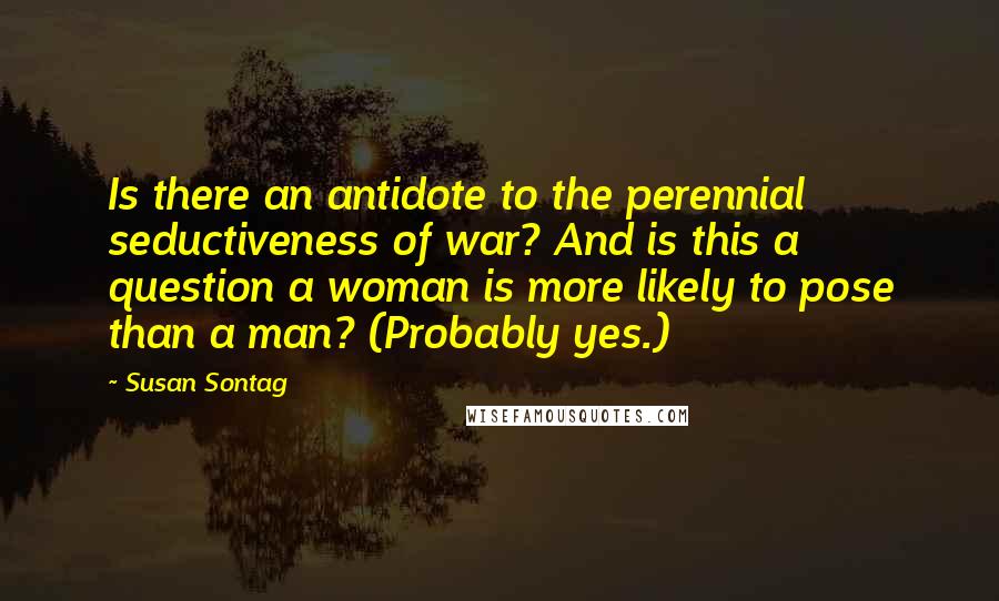 Susan Sontag Quotes: Is there an antidote to the perennial seductiveness of war? And is this a question a woman is more likely to pose than a man? (Probably yes.)