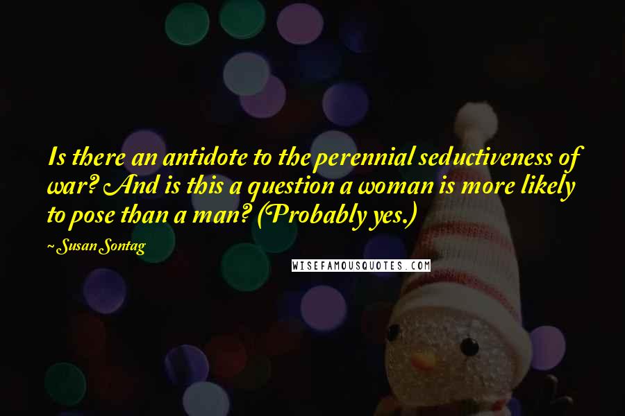 Susan Sontag Quotes: Is there an antidote to the perennial seductiveness of war? And is this a question a woman is more likely to pose than a man? (Probably yes.)