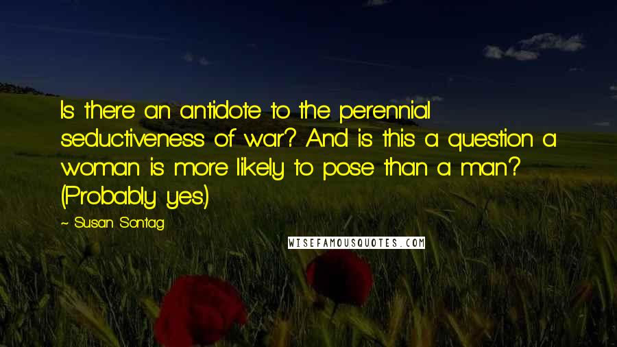 Susan Sontag Quotes: Is there an antidote to the perennial seductiveness of war? And is this a question a woman is more likely to pose than a man? (Probably yes.)