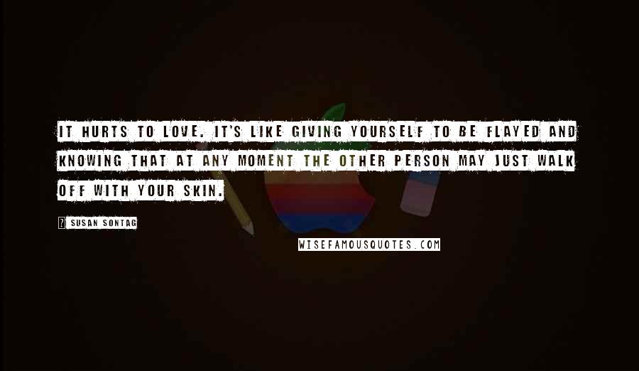 Susan Sontag Quotes: It hurts to love. It's like giving yourself to be flayed and knowing that at any moment the other person may just walk off with your skin.