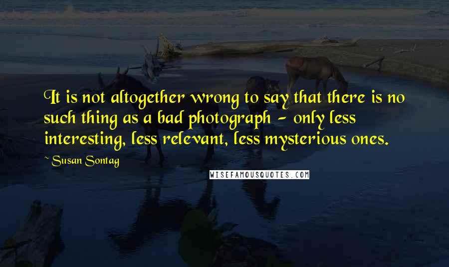 Susan Sontag Quotes: It is not altogether wrong to say that there is no such thing as a bad photograph - only less interesting, less relevant, less mysterious ones.