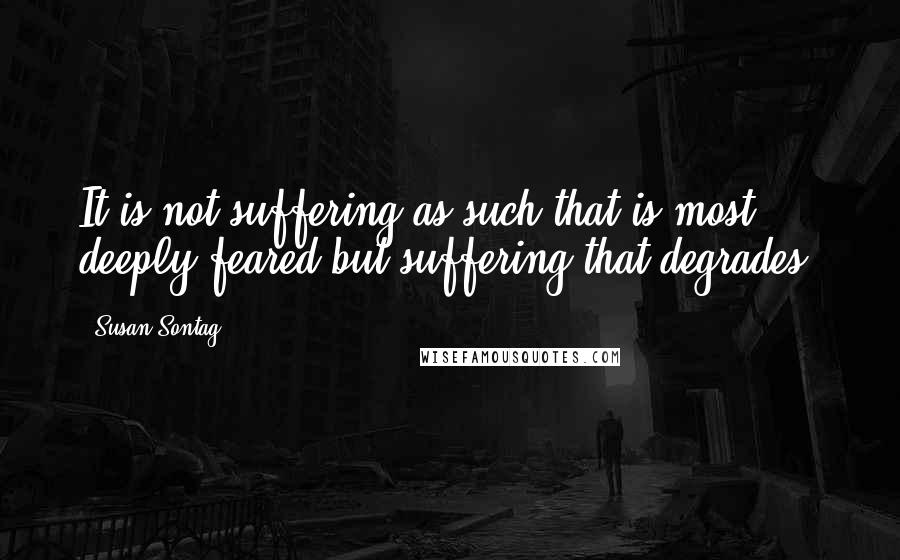 Susan Sontag Quotes: It is not suffering as such that is most deeply feared but suffering that degrades.