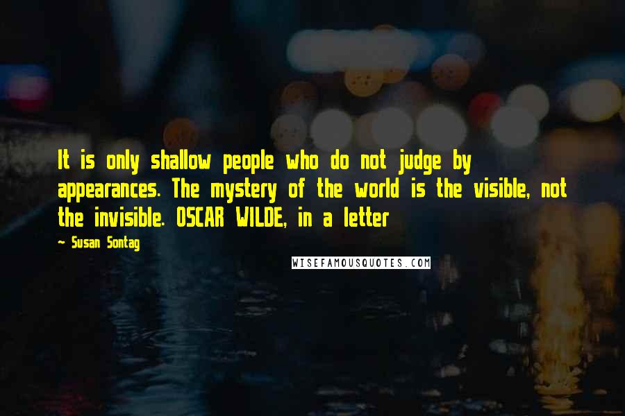 Susan Sontag Quotes: It is only shallow people who do not judge by appearances. The mystery of the world is the visible, not the invisible. OSCAR WILDE, in a letter