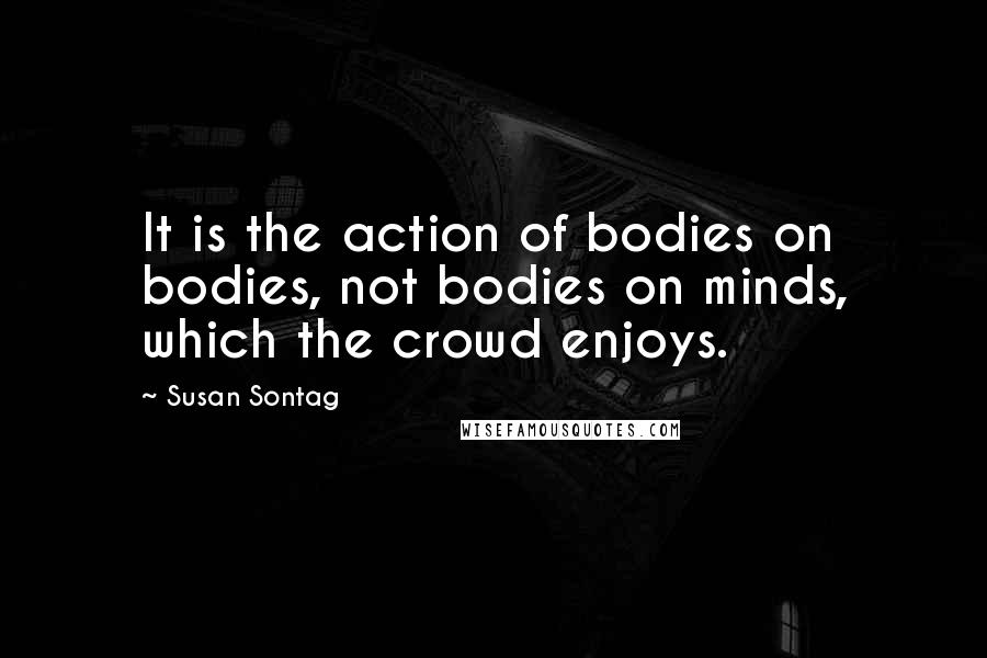 Susan Sontag Quotes: It is the action of bodies on bodies, not bodies on minds, which the crowd enjoys.