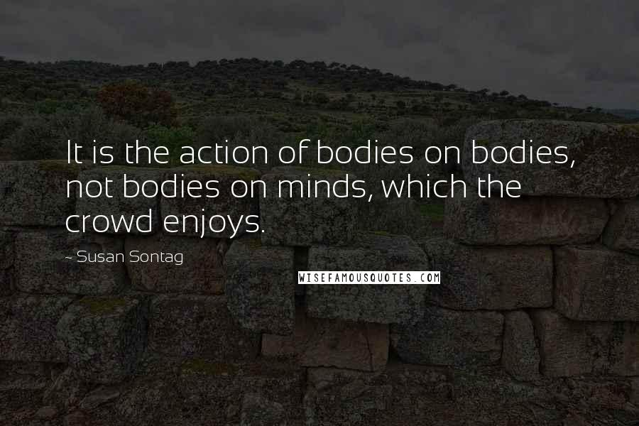 Susan Sontag Quotes: It is the action of bodies on bodies, not bodies on minds, which the crowd enjoys.