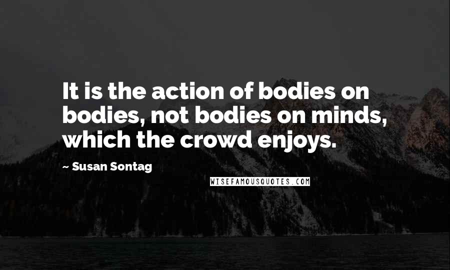 Susan Sontag Quotes: It is the action of bodies on bodies, not bodies on minds, which the crowd enjoys.