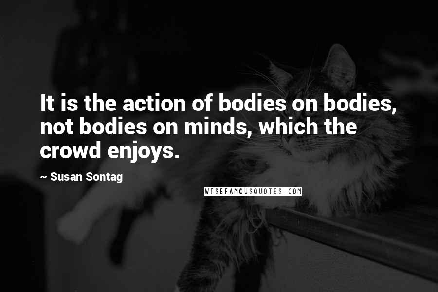 Susan Sontag Quotes: It is the action of bodies on bodies, not bodies on minds, which the crowd enjoys.