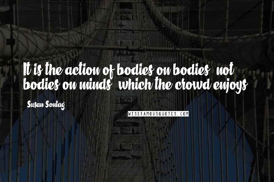Susan Sontag Quotes: It is the action of bodies on bodies, not bodies on minds, which the crowd enjoys.