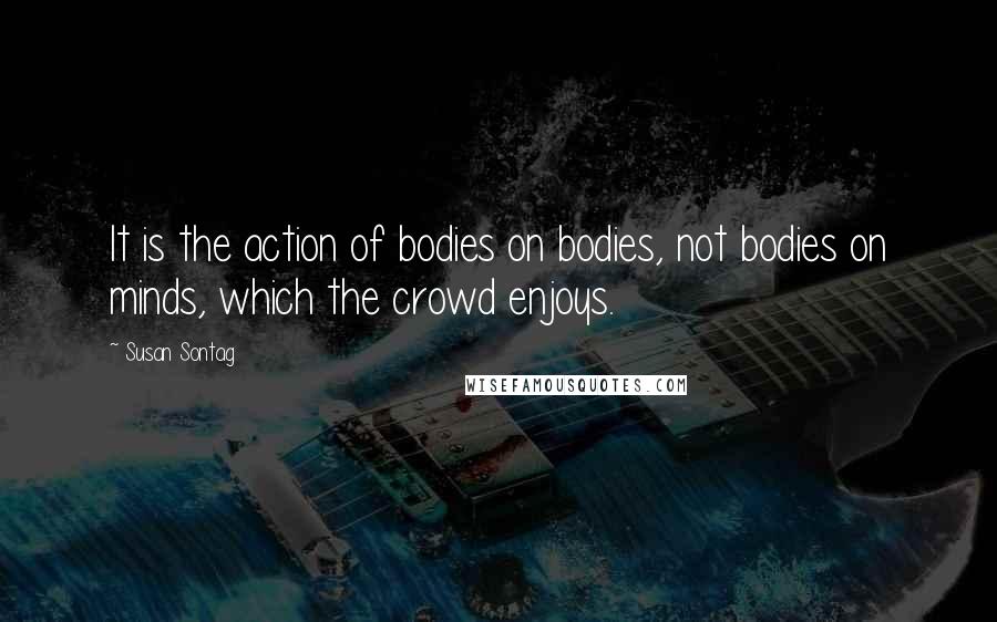 Susan Sontag Quotes: It is the action of bodies on bodies, not bodies on minds, which the crowd enjoys.