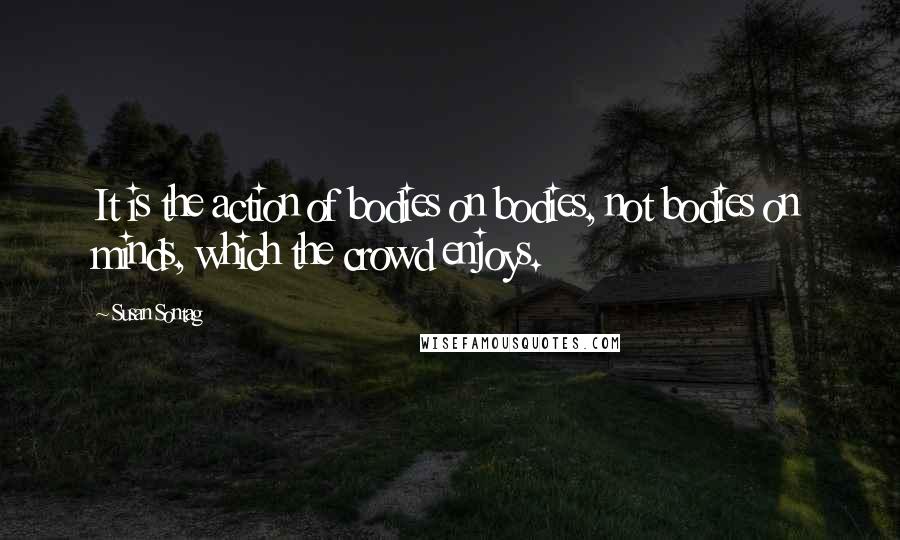 Susan Sontag Quotes: It is the action of bodies on bodies, not bodies on minds, which the crowd enjoys.