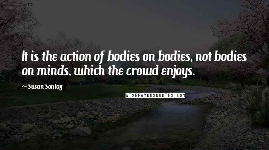 Susan Sontag Quotes: It is the action of bodies on bodies, not bodies on minds, which the crowd enjoys.