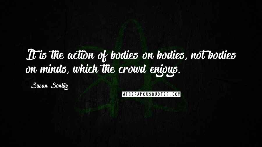 Susan Sontag Quotes: It is the action of bodies on bodies, not bodies on minds, which the crowd enjoys.