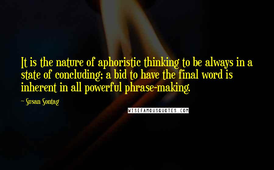 Susan Sontag Quotes: It is the nature of aphoristic thinking to be always in a state of concluding; a bid to have the final word is inherent in all powerful phrase-making.