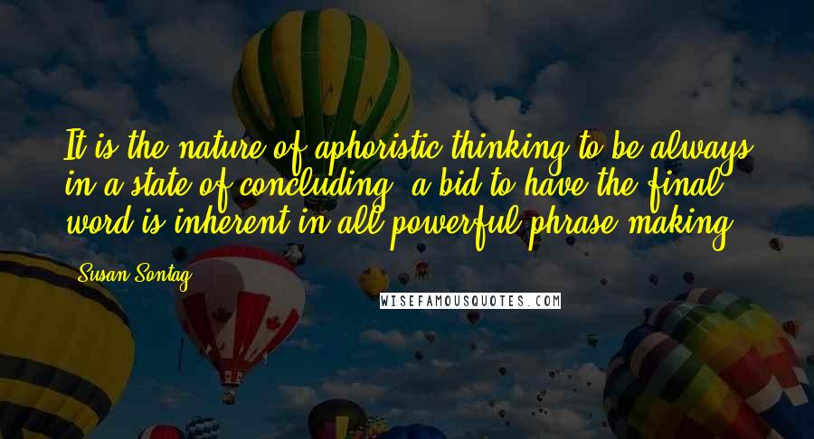 Susan Sontag Quotes: It is the nature of aphoristic thinking to be always in a state of concluding; a bid to have the final word is inherent in all powerful phrase-making.