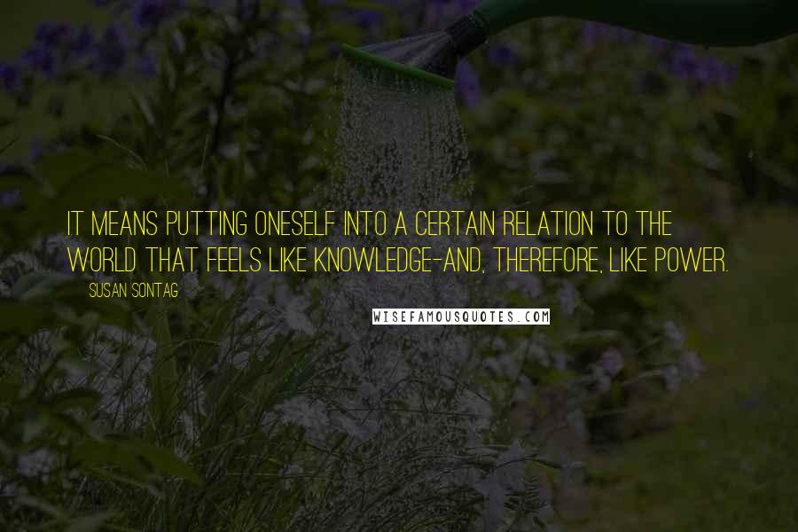 Susan Sontag Quotes: It means putting oneself into a certain relation to the world that feels like knowledge-and, therefore, like power.