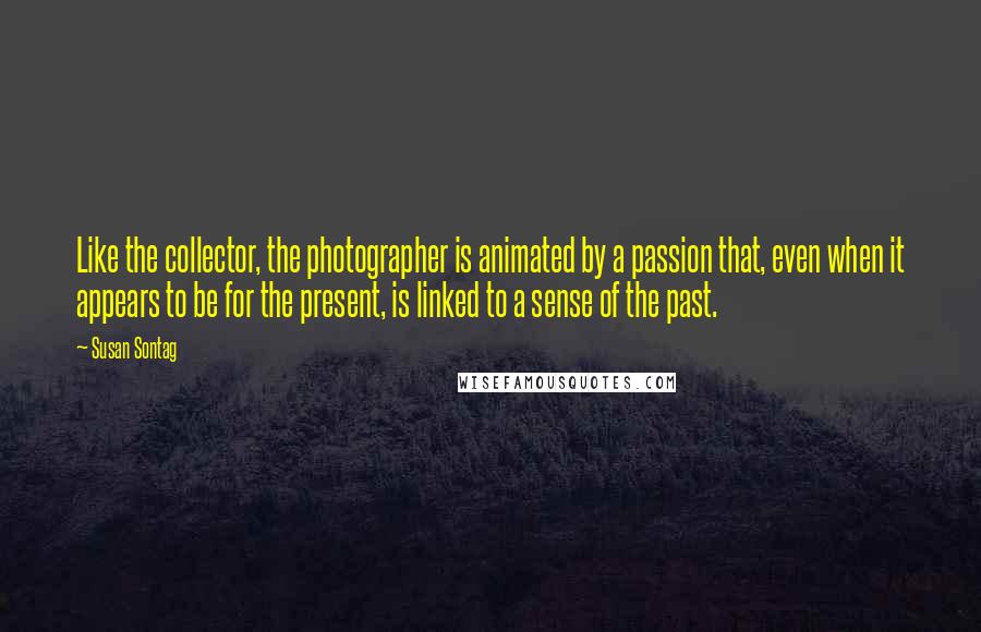 Susan Sontag Quotes: Like the collector, the photographer is animated by a passion that, even when it appears to be for the present, is linked to a sense of the past.