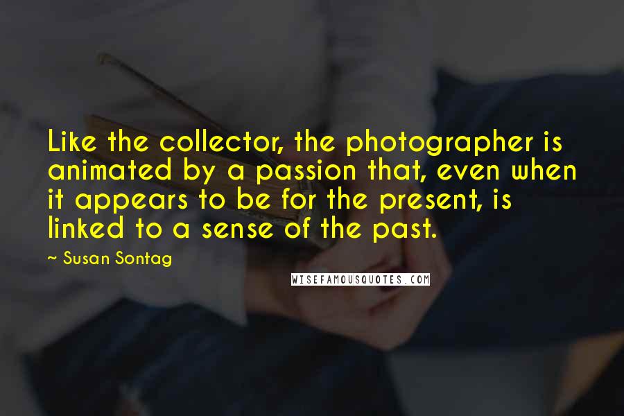 Susan Sontag Quotes: Like the collector, the photographer is animated by a passion that, even when it appears to be for the present, is linked to a sense of the past.