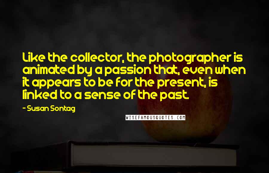 Susan Sontag Quotes: Like the collector, the photographer is animated by a passion that, even when it appears to be for the present, is linked to a sense of the past.