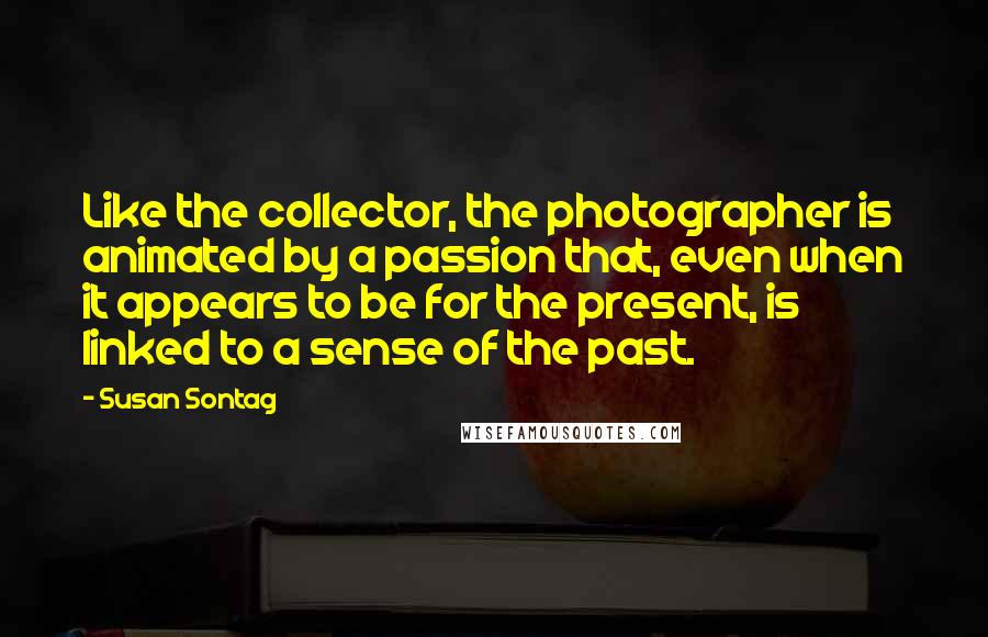 Susan Sontag Quotes: Like the collector, the photographer is animated by a passion that, even when it appears to be for the present, is linked to a sense of the past.