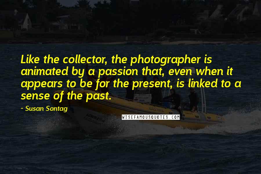 Susan Sontag Quotes: Like the collector, the photographer is animated by a passion that, even when it appears to be for the present, is linked to a sense of the past.