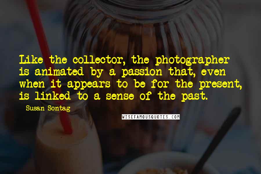 Susan Sontag Quotes: Like the collector, the photographer is animated by a passion that, even when it appears to be for the present, is linked to a sense of the past.