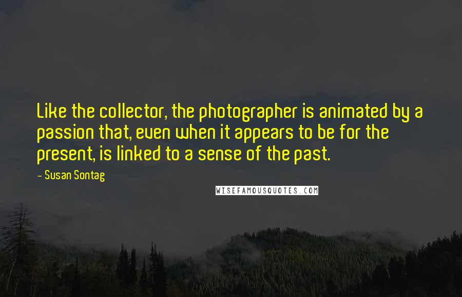 Susan Sontag Quotes: Like the collector, the photographer is animated by a passion that, even when it appears to be for the present, is linked to a sense of the past.