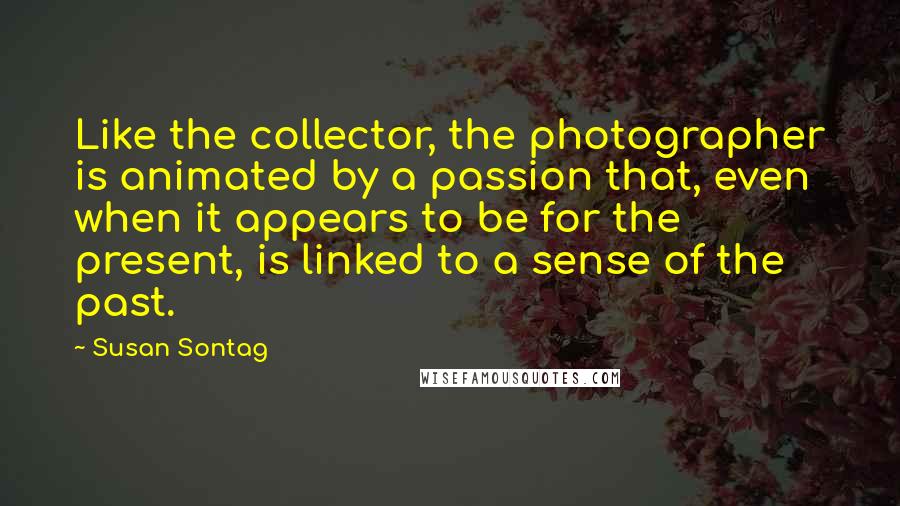 Susan Sontag Quotes: Like the collector, the photographer is animated by a passion that, even when it appears to be for the present, is linked to a sense of the past.