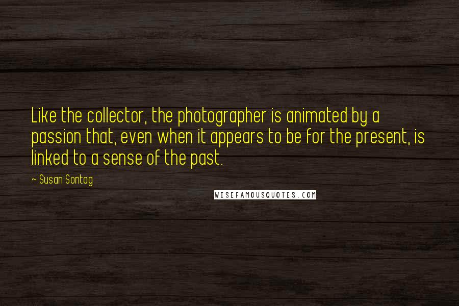 Susan Sontag Quotes: Like the collector, the photographer is animated by a passion that, even when it appears to be for the present, is linked to a sense of the past.