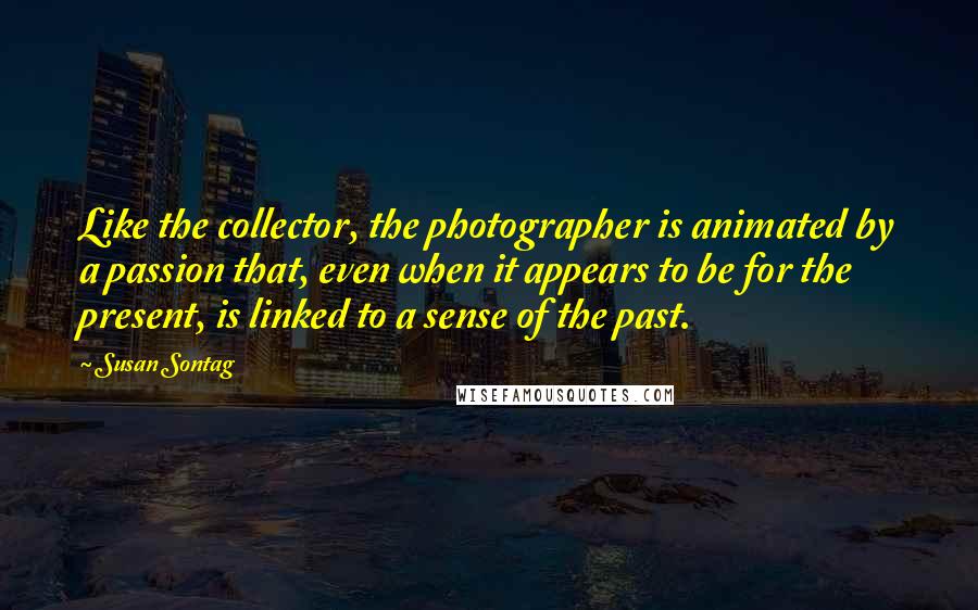 Susan Sontag Quotes: Like the collector, the photographer is animated by a passion that, even when it appears to be for the present, is linked to a sense of the past.