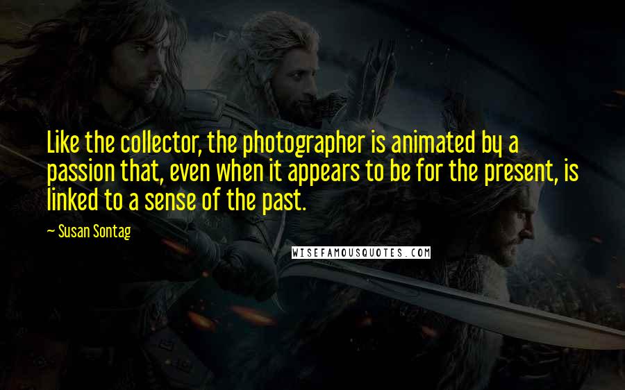 Susan Sontag Quotes: Like the collector, the photographer is animated by a passion that, even when it appears to be for the present, is linked to a sense of the past.