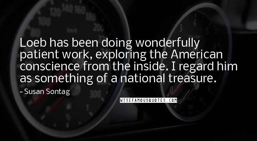 Susan Sontag Quotes: Loeb has been doing wonderfully patient work, exploring the American conscience from the inside. I regard him as something of a national treasure.