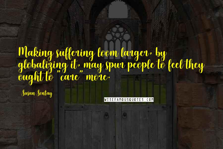 Susan Sontag Quotes: Making suffering loom larger, by globalizing it, may spur people to feel they ought to "care" more.