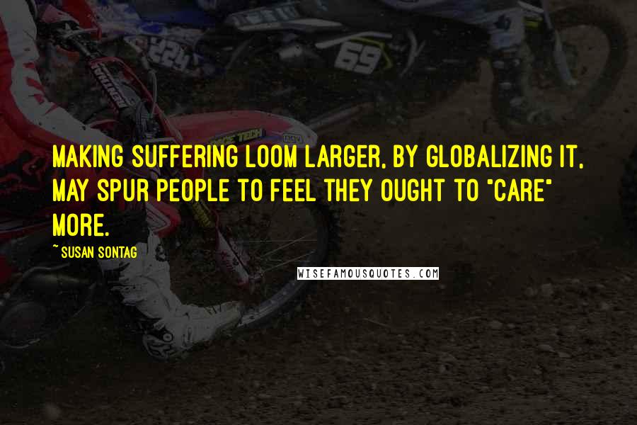 Susan Sontag Quotes: Making suffering loom larger, by globalizing it, may spur people to feel they ought to "care" more.