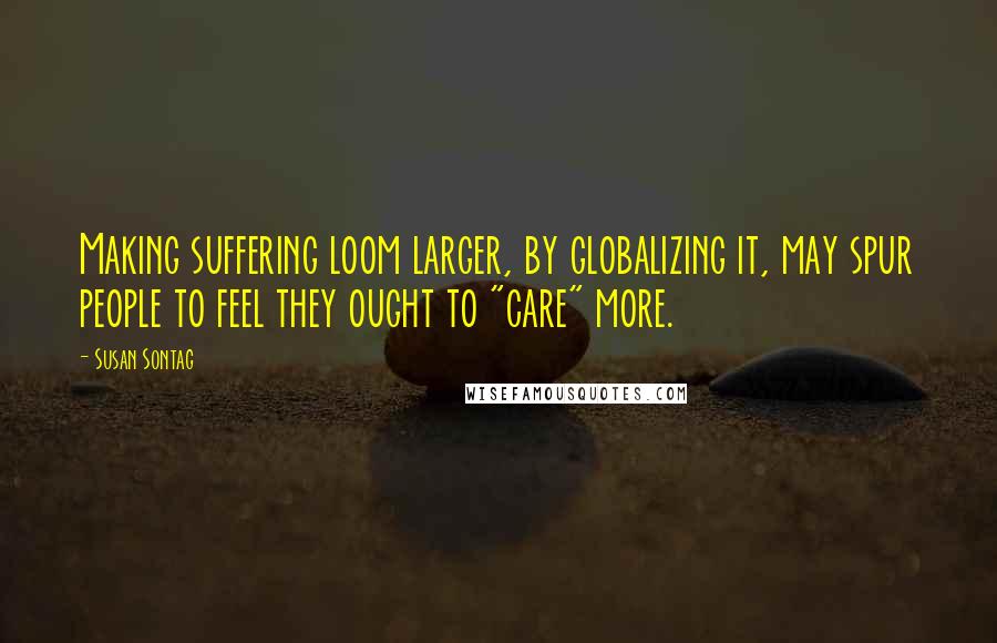 Susan Sontag Quotes: Making suffering loom larger, by globalizing it, may spur people to feel they ought to "care" more.