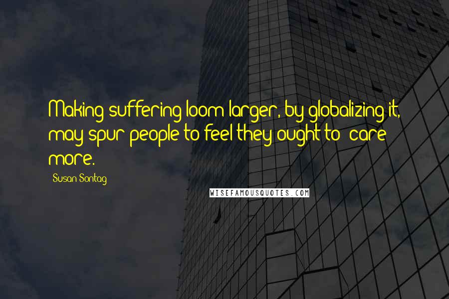 Susan Sontag Quotes: Making suffering loom larger, by globalizing it, may spur people to feel they ought to "care" more.