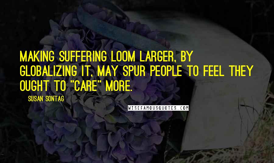 Susan Sontag Quotes: Making suffering loom larger, by globalizing it, may spur people to feel they ought to "care" more.